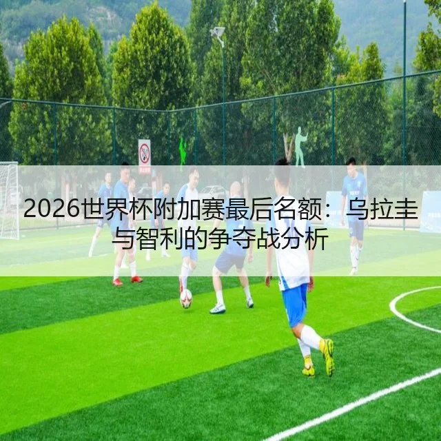 2026世界杯附加赛最后名额:乌拉圭与智利的争夺战分析